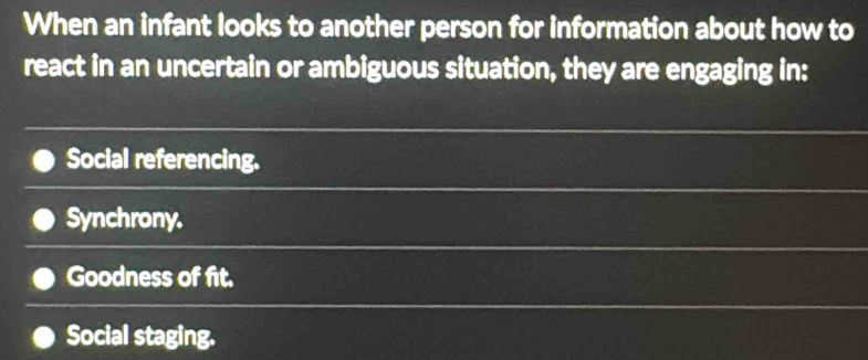 When an infant looks to another person for information about how to
react in an uncertain or ambiguous situation, they are engaging in:
Social referencing.
Synchrony.
Goodness of fit.
Social staging.