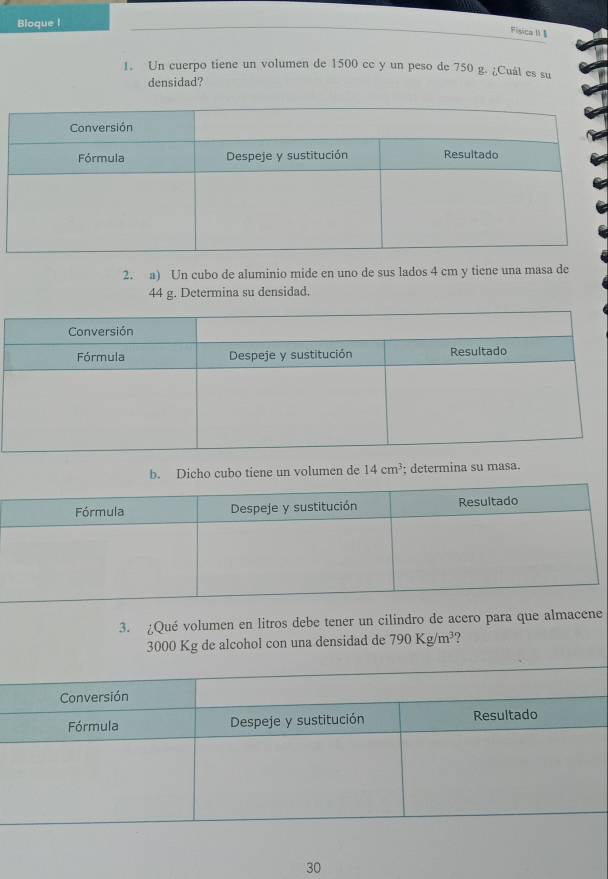 Bloque I 
Fisica M § 
1. Un cuerpo tiene un volumen de 1500 cc y un peso de 750 g. ¿Cuál es su 
densidad? 
2. a) Un cubo de aluminio mide en uno de sus lados 4 cm y tiene una masa de
44 g. Determina su densidad. 
b. Dicho cubo tiene un volumen de 14cm^3; determina su masa. 
3. ¿Qué volumen en litros debe tener un cilindro de acero para que almacene
3000 Kg de alcohol con una densidad de 790Kg/m^3 ? 
30