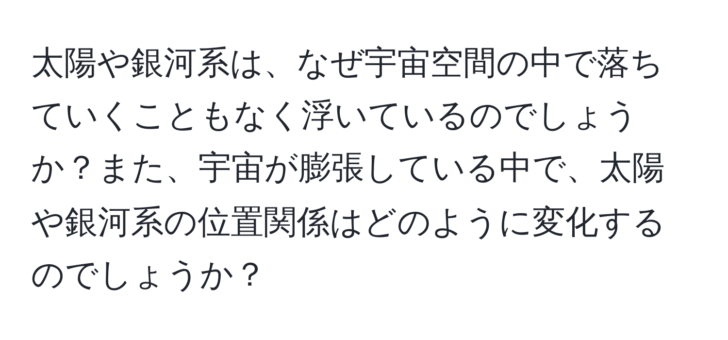 太陽や銀河系は、なぜ宇宙空間の中で落ちていくこともなく浮いているのでしょうか？また、宇宙が膨張している中で、太陽や銀河系の位置関係はどのように変化するのでしょうか？