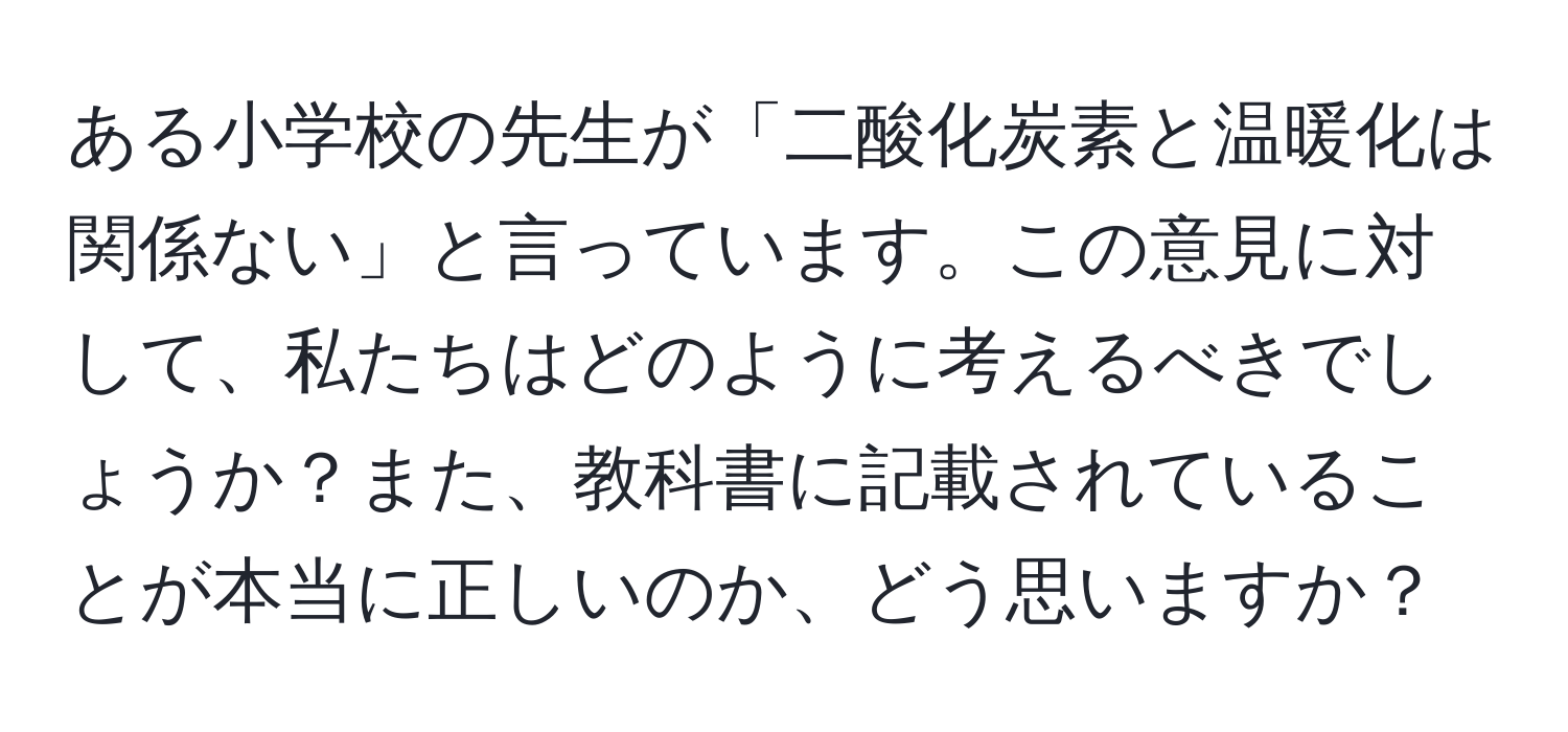 ある小学校の先生が「二酸化炭素と温暖化は関係ない」と言っています。この意見に対して、私たちはどのように考えるべきでしょうか？また、教科書に記載されていることが本当に正しいのか、どう思いますか？