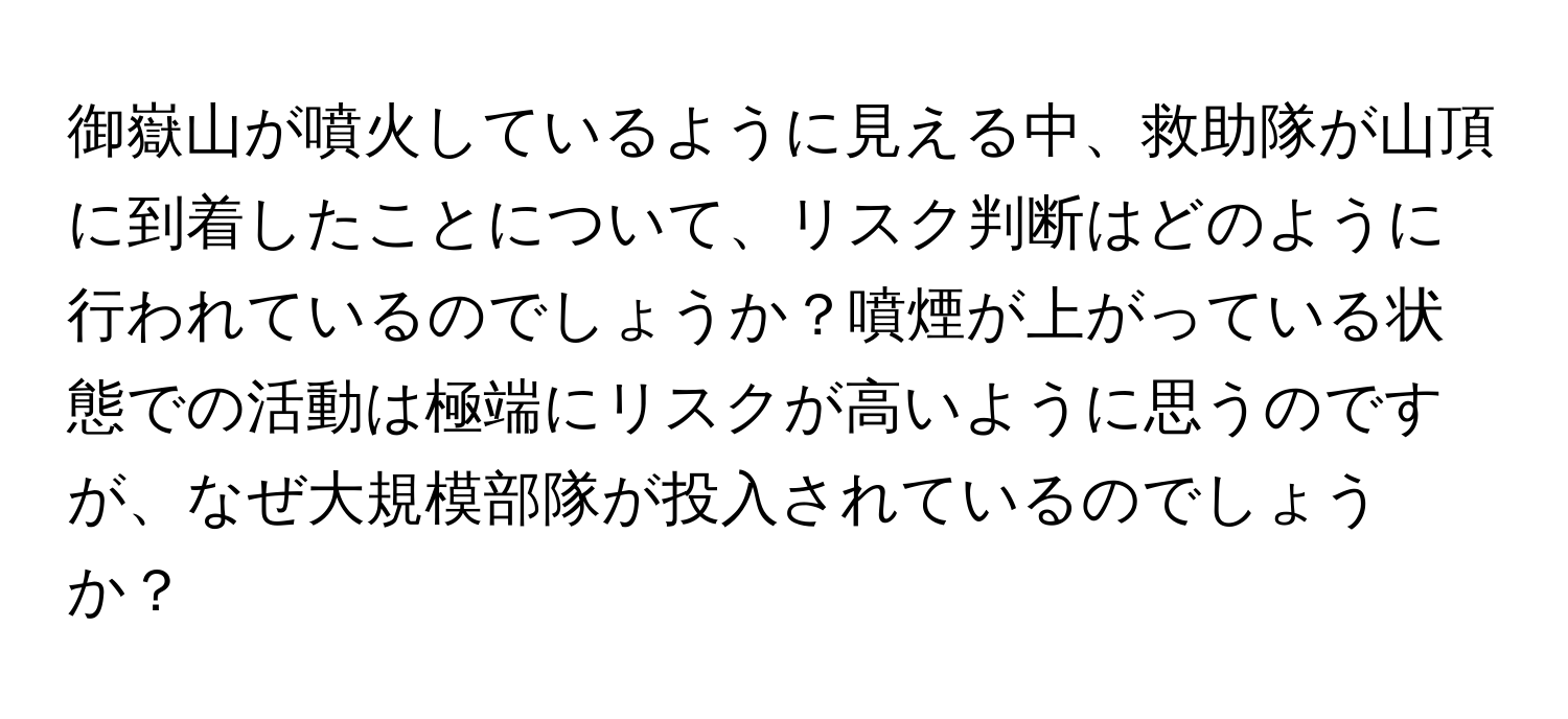 御嶽山が噴火しているように見える中、救助隊が山頂に到着したことについて、リスク判断はどのように行われているのでしょうか？噴煙が上がっている状態での活動は極端にリスクが高いように思うのですが、なぜ大規模部隊が投入されているのでしょうか？