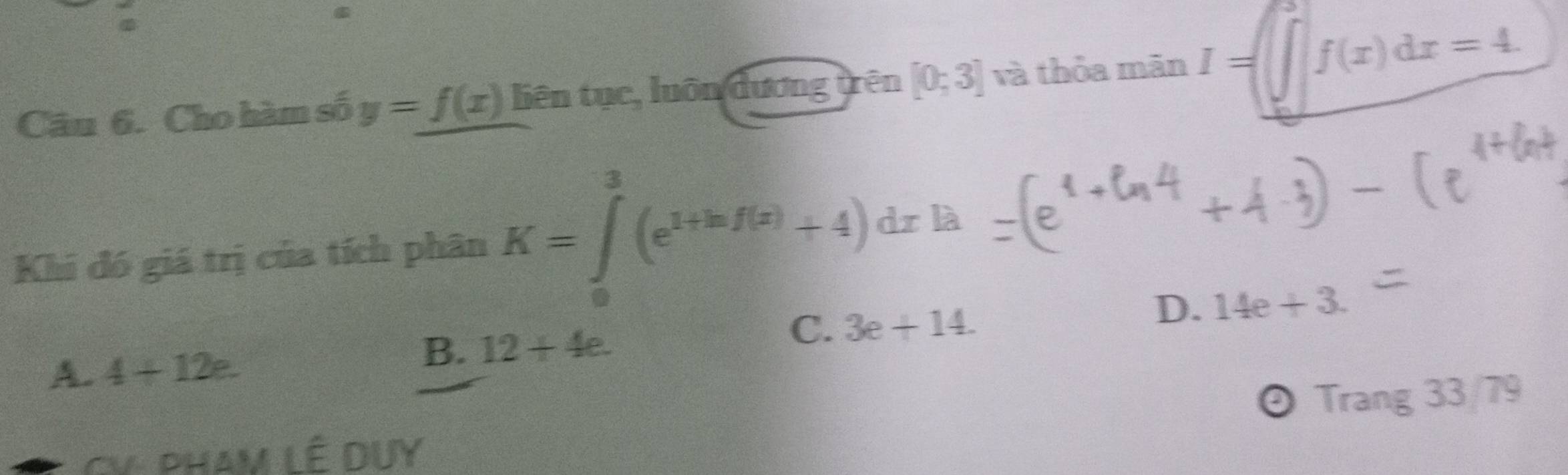 Cho hàm số y=f(x) liên tục, luôn dương trên [0;3] và thỏa mãn I=□ f(x)dx=4. 
Khi đó giá trị của tích phân K=∈tlimits _0^(3(e^1+ln f(x))+4)dxla
C. 3e+14.
D. 14e+3.
A. 4+12e.
B. 12+4e. 
CV- PHAM LÊ DUY Trang 33/79