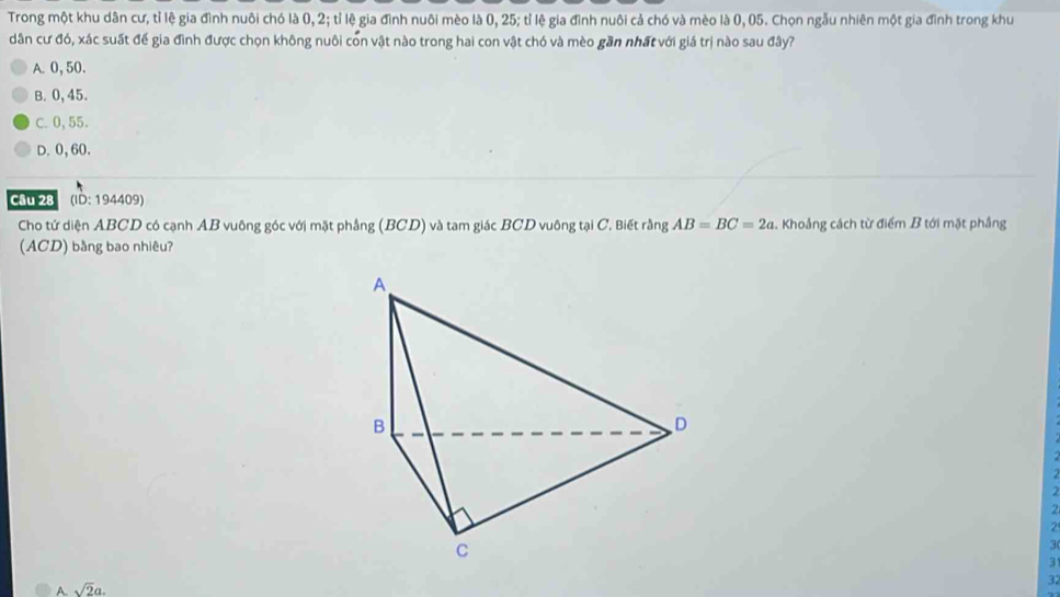 Trong một khu dân cư, tỉ lệ gia đình nuôi chó là 0, 2; tỉ lệ gia đình nuôi mèo là 0, 25; tỉ lệ gia đình nuôi cả chó và mèo là 0,05. Chọn ngẫu nhiên một gia đình trong khu
dân cư đó, xác suất để gia đình được chọn không nuôi con vật nào trong hai con vật chó và mèo gần nhất với giá trị nào sau đây?
A. 0, 50.
B. 0,45.
C. 0, 55.
D. 0, 60.
Câu 28 (ID: 194409)
Cho tứ diện ABCD có cạnh AB vuông góc với mặt phẳng (BCD) và tam giác BCD vuông tại C. Biết rằng AB=BC=2a. Khoảng cách từ điểm B tới mặt phẳng
(ACD) bằng bao nhiêu?
2
2
3
3
A. sqrt(2)a. 
3