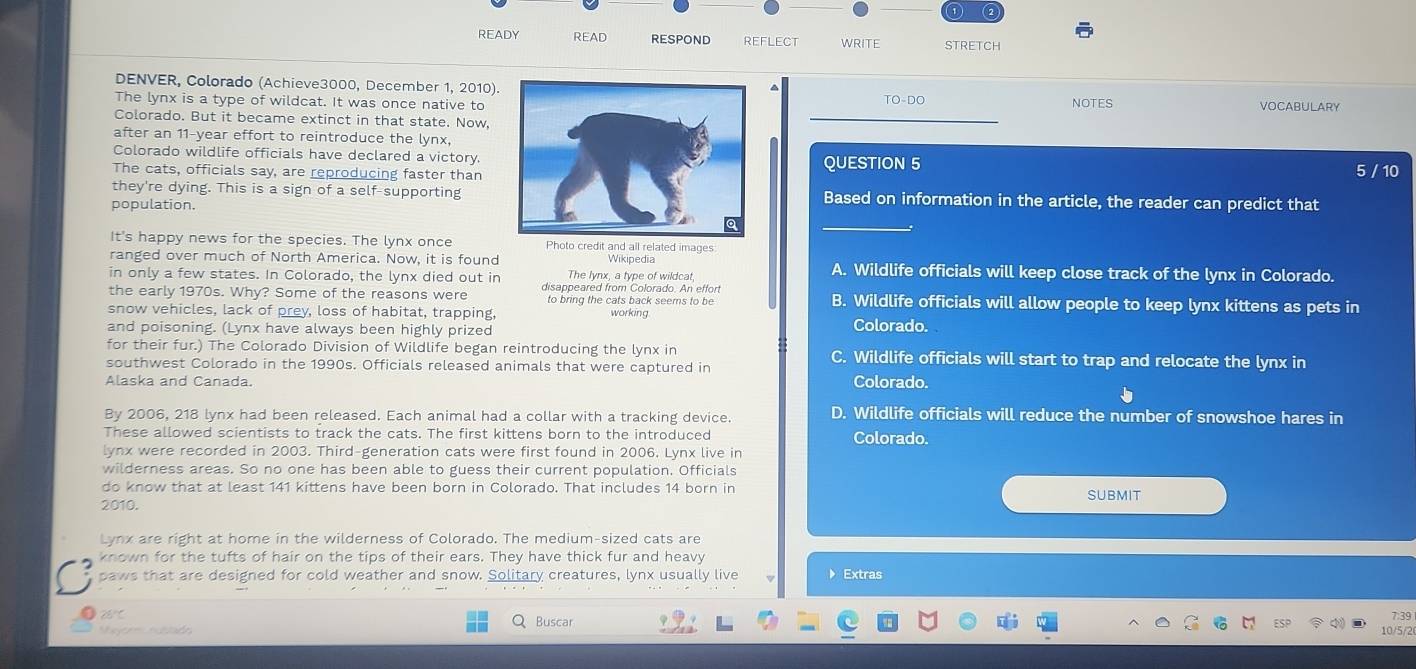 ( 2
READY READ RESPOND REFLECT WRITE STRETCH
DENVER, Colorado (Achieve3000, December 1, 2010).TO-DO
The lynx is a type of wildcat. It was once native to NOTES VOCABULARY
Colorado. But it became extinct in that state. Now,
after an 11-year effort to reintroduce the lynx,
Colorado wildlife officials have declared a victory.QUESTION 5 5 / 10
The cats, officials say, are reproducing faster than
they're dying. This is a sign of a self-supportingBased on information in the article, the reader can predict that
population.
It's happy news for the species. The lynx once Photo credit and all related images
ranged over much of North America. Now, it is found Wikipedia A. Wildlife officials will keep close track of the lynx in Colorado.
in only a few states. In Colorado, the lynx died out in The lynx, a type of wildcat.
the early 1970s. Why? Some of the reasons were disappeared from Colorado. An effort B. Wildlife officials will allow people to keep lynx kittens as pets in
to bring the cats back seems to be
snow vehicles, lack of prey, loss of habitat, trapping, working Colorado.
and poisoning. (Lynx have always been highly prized
for their fur.) The Colorado Division of Wildlife began reintroducing the lynx in C. Wildlife officials will start to trap and relocate the lynx in
southwest Colorado in the 1990s. Officials released animals that were captured in Colorado.
Alaska and Canada.
By 2006, 218 lynx had been released. Each animal had a collar with a tracking device. D. Wildlife officials will reduce the number of snowshoe hares in
These allowed scientists to track the cats. The first kittens born to the introduced
Colorado.
lynx were recorded in 2003. Third-generation cats were first found in 2006. Lynx live in
wilderness areas. So no one has been able to guess their current population. Officials
do know that at least 141 kittens have been born in Colorado. That includes 14 born in
2010. SUBMIT
Lynx are right at home in the wilderness of Colorado. The medium-sized cats are
known for the tufts of hair on the tips of their ears. They have thick fur and heavy
paws that are designed for cold weather and snow. Solitary creatures, lynx usually live 》 Extras
0
eyorm nccón Buscar
7 39
10/5/2