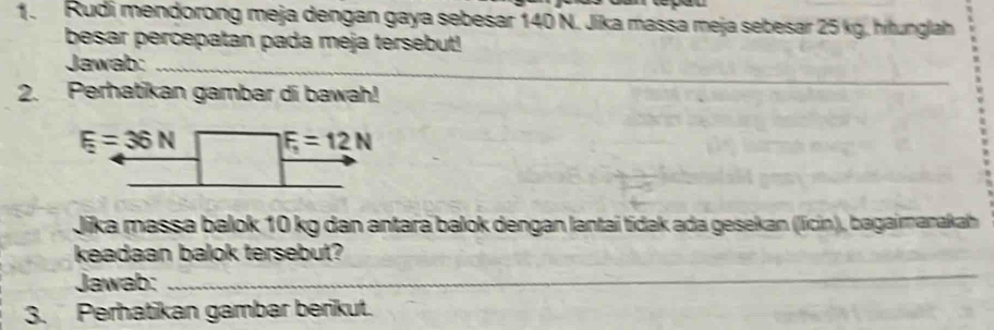 Rudi mendorong meja dengan gaya sebesar 140 N. Jika massa meja sebesar 25 kg. hitunglah
besar percepatan pada meja tersebut!
Jawab:_
2. Perhatikan gambar di bawah!
Jika massa balok 10 kg dan antara balok dengan lantai tidak ada gesekan (licin), bagaimanakah
keadaan balok tersebut?
Jawab:_
_
3. Perhatikan gambar berikut.