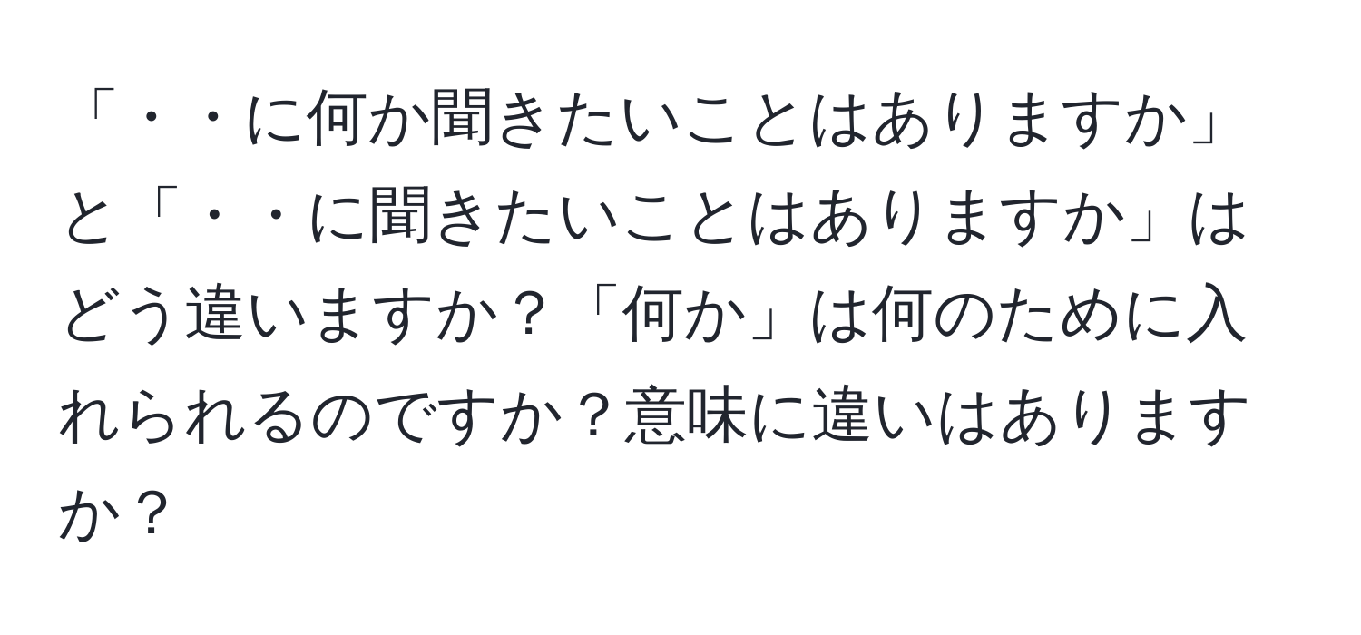 「・・に何か聞きたいことはありますか」と「・・に聞きたいことはありますか」はどう違いますか？「何か」は何のために入れられるのですか？意味に違いはありますか？