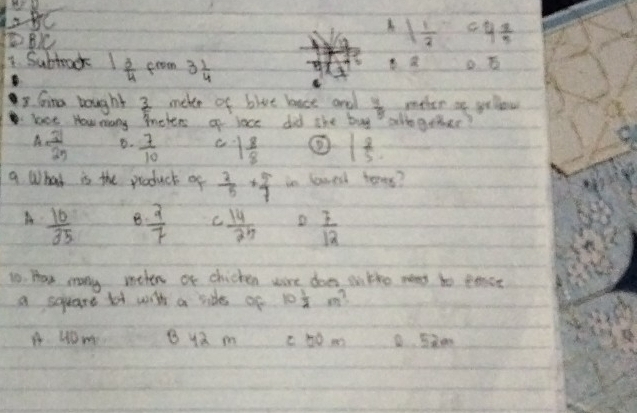 LaBC
B
1 1/3  4^45
1. Subtack 1 3/4  from 3 1/4 
overline a 
3 Gina bought  3/5  meker of bive bast and  4/5  meter at yeow
lace How mony mohers of lace did the buy alogother?
A  31/25  B.  7/10  1 8/8  1 8/5 
9 What is the product of  2/5 + 5/7  in lowed tores?
A  10/35  B  2/7  C  14/25  D  7/12 
1o. Hae many meten or chicken wore does oitho meat to eoast
a soeare lot with a rides of 10 1/2  m?
A HOm B ya m c hom D Sm