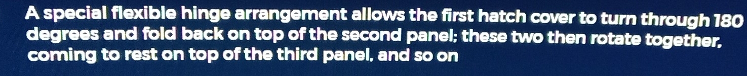 A special flexible hinge arrangement allows the first hatch cover to turn through 180
degrees and fold back on top of the second panel; these two then rotate together, 
coming to rest on top of the third panel, and so on