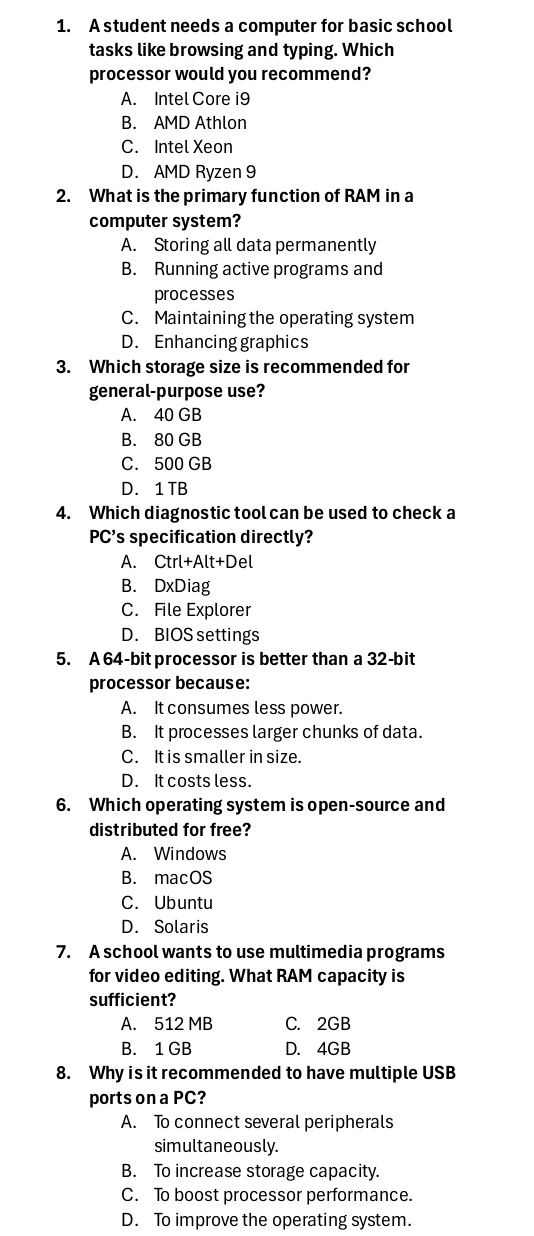 A student needs a computer for basic school
tasks like browsing and typing. Which
processor would you recommend?
A. Intel Core i9
B. AMD Athlon
C. Intel Xeon
D. AMD Ryzen 9
2. What is the primary function of RAM in a
computer system?
A. Storing all data permanently
B. Running active programs and
processes
C. Maintaining the operating system
D. Enhancing graphics
3. Which storage size is recommended for
general-purpose use?
A. 40 GB
B. 80 GB
C. 500 GB
D. 1 TB
4. Which diagnostic tool can be used to check a
PC’s specification directly?
A. Ctrl+Alt+De
B. DxDiag
C. File Explorer
D. BIOS settings
5. A 64-bit processor is better than a 32-bit
processor because:
A. It consumes less power.
B. It processes larger chunks of data.
C. It is smaller in size.
D. It costs less.
6. Which operating system is open-source and
distributed for free?
A. Windows
B. macOS
C. Ubuntu
D. Solaris
7. A school wants to use multimedia programs
for video editing. What RAM capacity is
sufficient?
A. 512 MB C. 2GB
B. 1 GB D. 4GB
8. Why is it recommended to have multiple USB
ports on a PC?
A. To connect several peripherals
simultaneously.
B. To increase storage capacity.
C. To boost processor performance.
D. To improve the operating system.