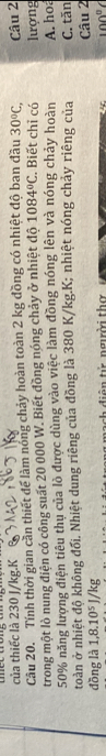 của thiếc là 230 J/kg.K 
Câu 20. Tính thời gian cần thiết để làm nóng chảy hoàn toàn 2 kg đồng có nhiệt độ ban đầu 30°C, 
trong một lò nung điện có công suất 20 000 W. Biết đồng nóng chảy ở nhiệt độ 1084°C. Biết chỉ có lượng Câu 2
50% năng lượng điện tiêu thu của lò được dùng vào việc làm đồng nóng lên và nóng chảy hoàn A. hoá 
toàn ở nhiệt độ không đối. Nhiệt dung riêng của đồng là 380 K/kg. K; nhiệt nóng chảy riêng của C. tăn 
Câu 2 
đồng là 1,8.10⁵ J/kg c di ên tử ngời thờ
100°