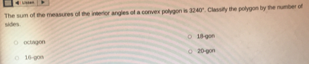 Listen
The sum of the measures of the interior angles of a convex polygon is 3240°. Classify the polygon by the number of
sides.
octagon 18 -gon
20 -gon
16 -gon