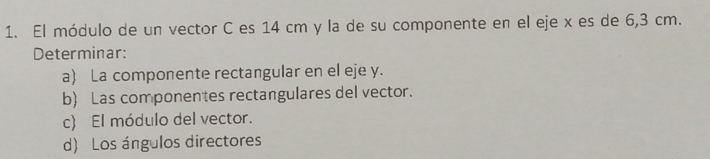 El módulo de un vector C es 14 cm y la de su componente en el eje x es de 6,3 cm. 
Determinar: 
a) La componente rectangular en el eje y. 
b Las componentes rectangulares del vector. 
c) El módulo del vector. 
d) Los ángulos directores