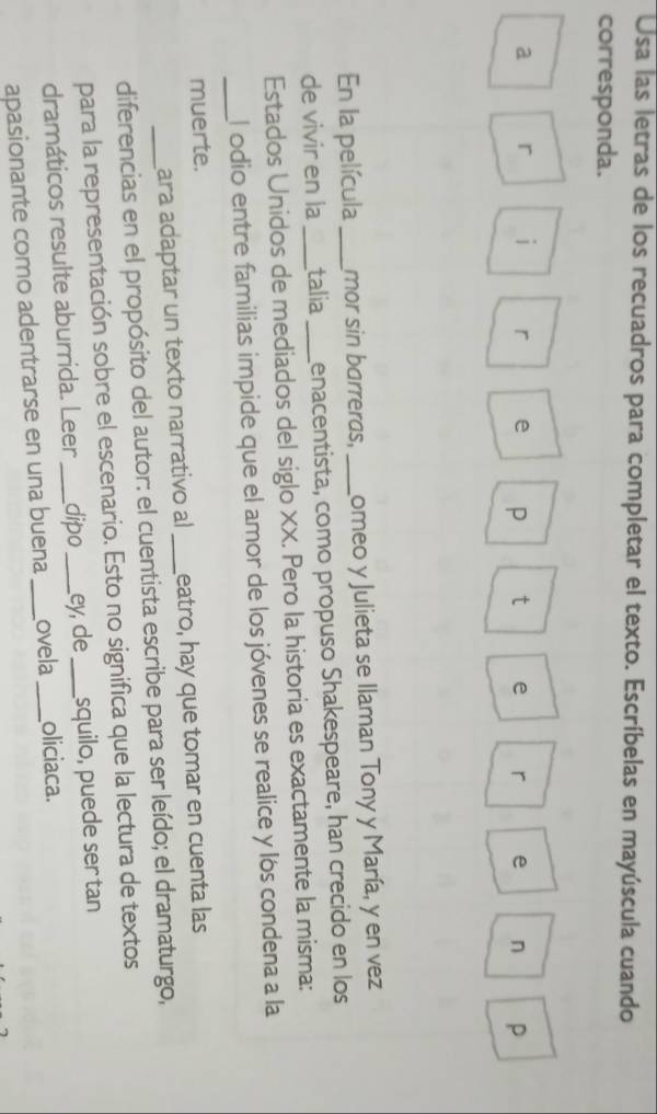 Usa las letras de los recuadros para completar el texto. Escríbelas en mayúscula cuando 
corresponda. 
a r i r e P t e r e n P
En la película_ mor sin barreras, _Lomeo y Julieta se llaman Tony y María, y en vez 
de vivir en la _talia_ genacentista, como propuso Shakespeare, han crecido en los 
Estados Unidos de mediados del siglo XX. Pero la historia es exactamente la misma: 
_El odio entre familias impide que el amor de los jóvenes se realice y los condena a la 
muerte. 
ara adaptar un texto narrativo al _eatro, hay que tomar en cuenta las 
diferencias en el propósito del autor: el cuentista escribe para ser leído; el dramaturgo, 
para la representación sobre el escenario. Esto no significa que la lectura de textos 
dramáticos resulte aburrida. Leer _dipo _ey, de _squilo, puede ser tan 
apasionante como adentrarse en una buena _ovela _oliciaca.