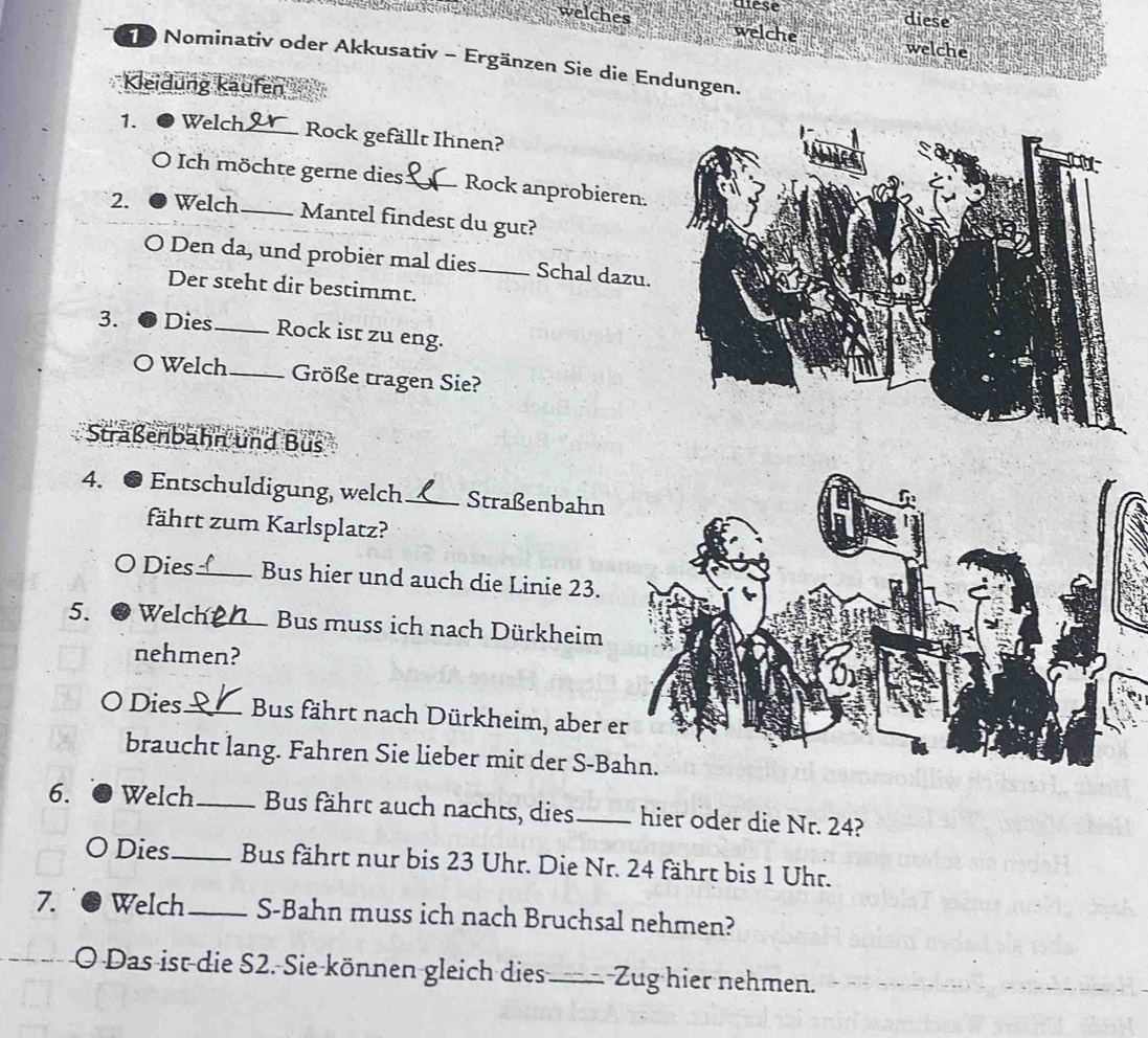 welches utese 
diese 
welche welche 
Nominativ oder Akkusativ - Ergänzen Sie die Endungen. 
Kleidung käufen 
1. Welch_ Rock gefällt Ihnen? 
Ich möchte gerne dies_ Rock anprobieren. 
2. Welch _Mantel findest du gut? 
O Den da, und probier mal dies_ Schal dazu. 
Der steht dir bestimmt. 
3. Dies_ Rock ist zu eng. 
O Welch_ Größe tragen Sie? 
Straßenbahn und Bus 
4. 6 Entschuldigung, welch _Straßenbahn 
fährt zum Karlsplatz? 
O Dies_ Bus hier und auch die Linie 23. 
5. ● Welch_ Bus muss ich nach Dürkheim 
nehmen? 
O Dies_ Bus fährt nach Dürkheim, aber e 
braucht lang. Fahren Sie lieber mit der S-B 
6. Welch_ Bus fährt auch nachts, dies _hier oder die Nr. 24? 
Dies_ Bus fährt nur bis 23 Uhr. Die Nr. 24 fährt bis 1 Uhr. 
7. Welch _S-Bahn muss ich nach Bruchsal nehmen? 
O Das ist die S2. Sie können gleich dies_ Zug hier nehmen.