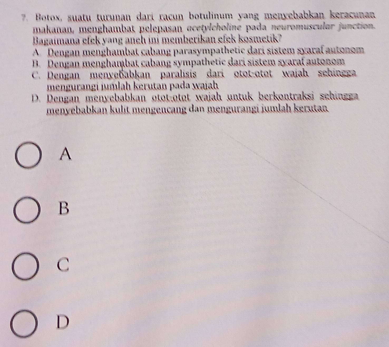 Botox, suatu turunan dari racun botulinum yang menyebabkan keracunan
makanan, menghambat pelepasan acetylcholine pada neuromuscular junction.
Bagaimana efek yang aneh ini memberikan efek kosmetik?
A Dengan menghambat cabang parasympathetic dari sistem syaral autonom
B. Dengan menghambat cabang sympathetic dari sistem syaral autonom
C. Dengan menyebabkan paralisis dari otot-otat wajah sehingg
mengurangi jumlah kerutan pada wajah
D. Dengan menyebabkan otot-otot wajah untuk berkontraksi schingg 
menyebabkan kulit mengencang dan mengurangi jumlah kerutan
A
B
C
D