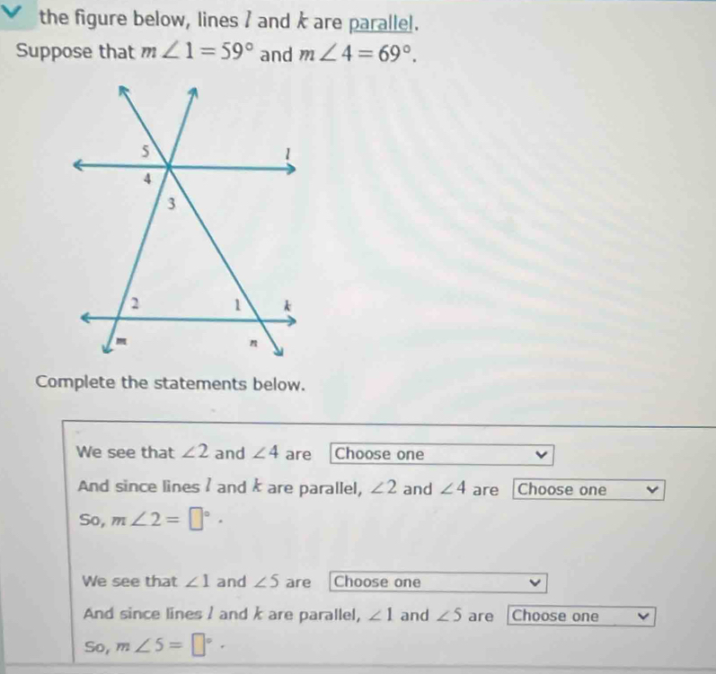 the figure below, lines I and k are parallel.
Suppose that m∠ 1=59° and m∠ 4=69°. 
Complete the statements below.
We see that ∠ 2 and ∠ 4 are Choose one
And since lines I and k are parallel, ∠ 2 and ∠ 4 are Choose one
So, m∠ 2=□°·
We see that ∠ 1 and ∠ 5 are Choose one
And since lines / and k are parallel, ∠ 1 and ∠ 5 are Choose one
So, m∠ 5=□°·