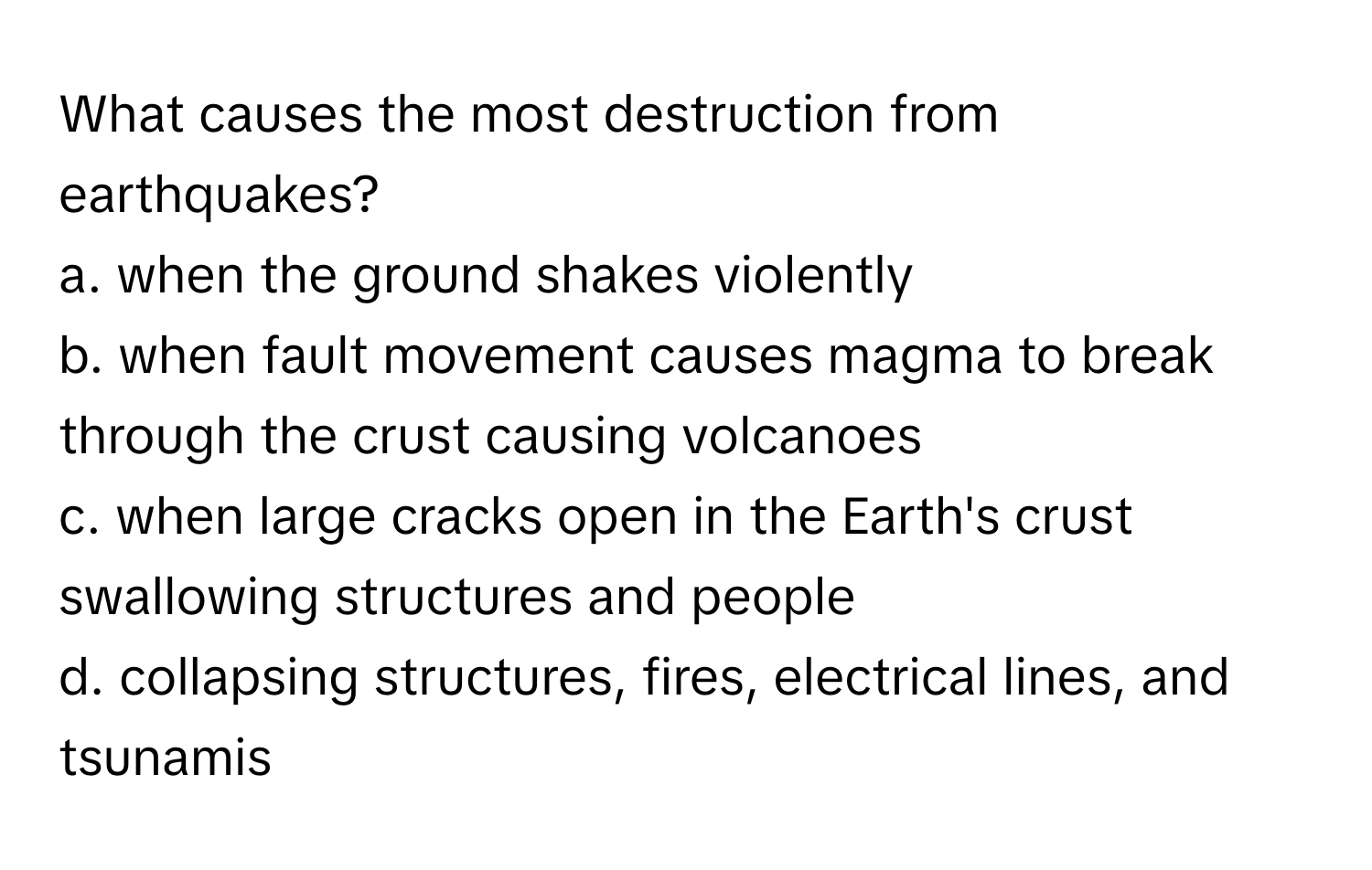 What causes the most destruction from earthquakes?
 

a. when the ground shakes violently
b. when fault movement causes magma to break through the crust causing volcanoes
c. when large cracks open in the Earth's crust swallowing structures and people
d. collapsing structures, fires, electrical lines, and tsunamis