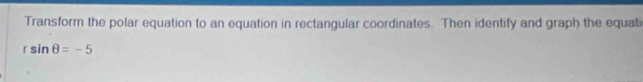 Transform the polar equation to an equation in rectangular coordinates. Then identify and graph the equati
rsin θ =-5