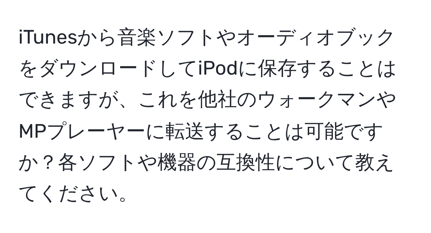 iTunesから音楽ソフトやオーディオブックをダウンロードしてiPodに保存することはできますが、これを他社のウォークマンやMPプレーヤーに転送することは可能ですか？各ソフトや機器の互換性について教えてください。