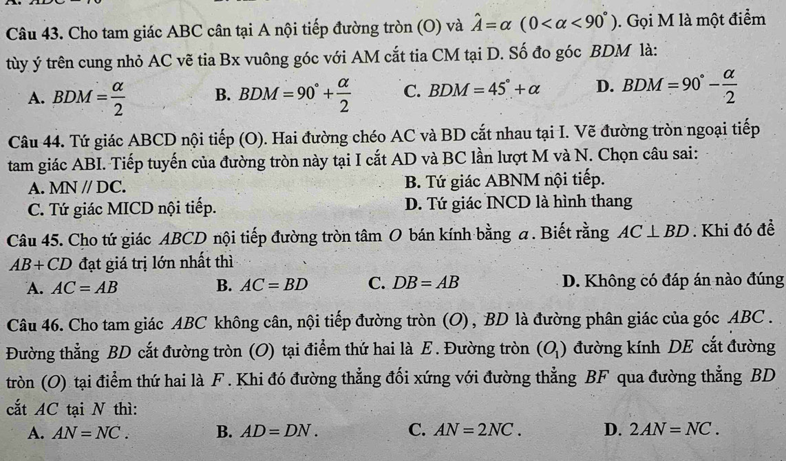 Cho tam giác ABC cân tại A nội tiếp đường tròn (O) và hat A=alpha (0 <90°). Gọi M là một điểm
tùy ý trên cung nhỏ AC vẽ tia Bx vuông góc với AM cắt tia CM tại D. Số đo góc BDM là:
A. BDM= alpha /2  BDM=90°+ alpha /2  C. BDM=45°+alpha D. BDM=90°- alpha /2 
B.
Câu 44. Tứ giác ABCD nội tiếp (O). Hai đường chéo AC và BD cắt nhau tại I. Vẽ đường tròn ngoại tiếp
tam giác ABI. Tiếp tuyến của đường tròn này tại I cắt AD và BC lần lượt M và N. Chọn câu sai:
A. MN//DC. B. Tứ giác ABNM nội tiếp.
C. Tứ giác MICD nội tiếp. D. Tứ giác INCD là hình thang
Câu 45. Cho tứ giác ABCD nội tiếp đường tròn tâm O bán kính bằng a . Biết rằng AC⊥ BD : Khi đó đề
AB+CD đạt giá trị lớn nhất thì
A. AC=AB B. AC=BD C. DB=AB D. Không có đáp án nào đúng
Câu 46. Cho tam giác ABC không cân, nội tiếp đường tròn (O), BD là đường phân giác của góc ABC .
Đường thẳng BD cắt đường tròn (O) tại điểm thứ hai là E. Đường tròn (O_1) đường kính DE cắt đường
tròn (O) tại điểm thứ hai là F . Khi đó đường thẳng đối xứng với đường thẳng BF qua đường thẳng BD
cắt AC tại N thì:
A. AN=NC. B. AD=DN. C. AN=2NC. D. 2AN=NC.