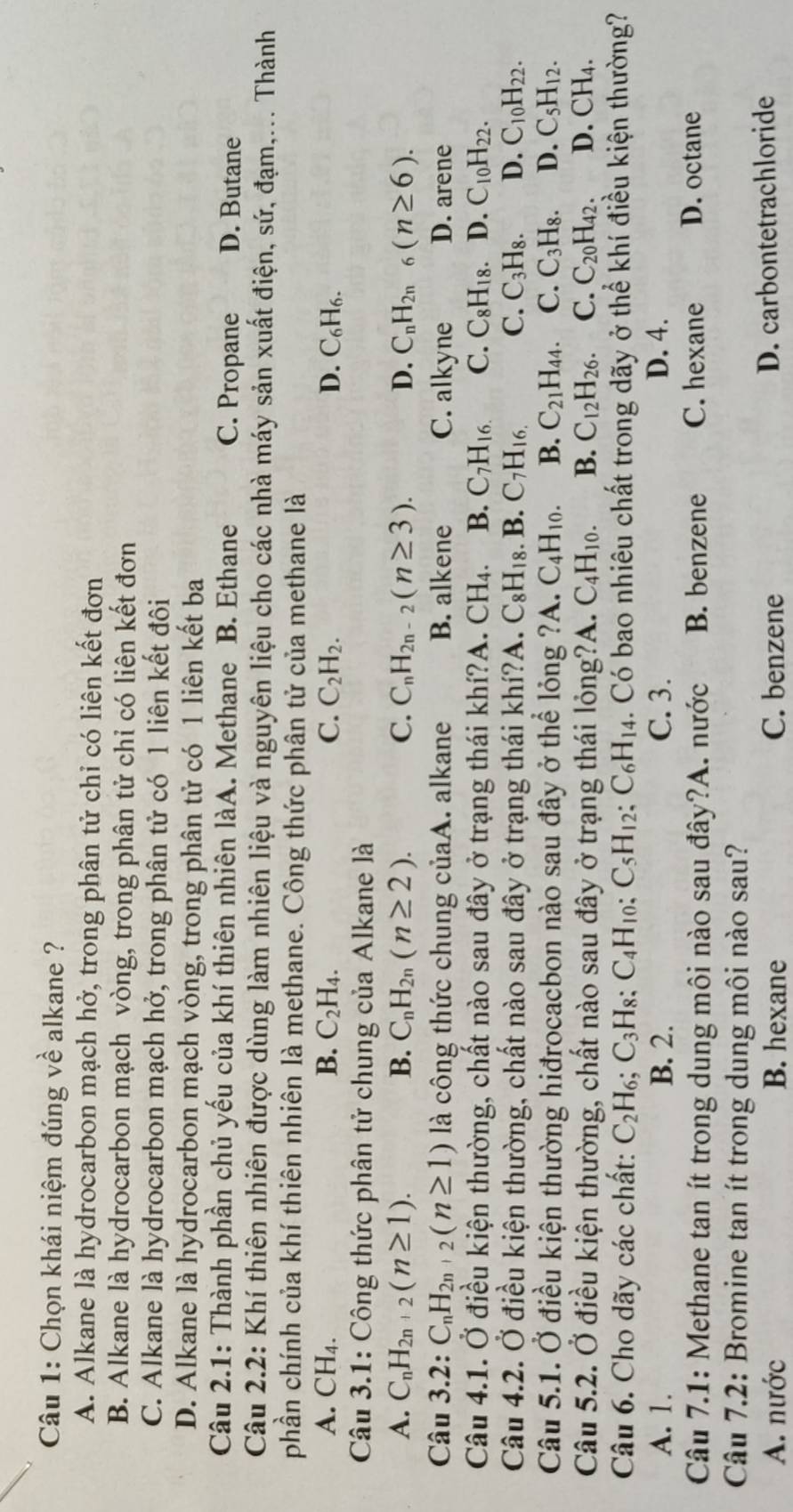 Chọn khái niệm đúng về alkane ?
A. Alkane là hydrocarbon mạch hở, trong phân tử chỉ có liên kết đơn
B. Alkane là hydrocarbon mạch vòng, trong phân tử chỉ có liên kết đơn
C. Alkane là hydrocarbon mạch hở, trong phân tử có 1 liên kết đôi
D. Alkane là hydrocarbon mạch vòng, trong phân tử có 1 liên kết ba
Câu 2.1: Thành phần chủ yếu của khí thiên nhiên làA. Methane B. Ethane C. Propane D. Butane
Câu 2.2: Khí thiên nhiên được dùng làm nhiên liệu và nguyên liệu cho các nhà máy sản xuất điện, sứ, đạm,... Thành
phần chính của khí thiên nhiên là methane. Công thức phân tử của methane là
A. CH_4. B. C_2H_4. C. C_2H_2. D. C_6H_6.
Câu 3.1: Công thức phân tử chung của Alkane là
A. C_nH_2n+2(n≥ 1). B. C_nH_2n(n≥ 2). C. C_nH_2n-2(n≥ 3). D. C_nH_2n _6(n≥ 6).
Câu 3.2: C_nH_2n+2(n≥ 1) là công thức chung củaA. alkane B. alkene C. alkyne D. arene
Câu 4.1. Ở điều kiện thường, chất nào sau đây ở trạng thái khí?A. CH_4. B. C_7H_16. C. C_8H_18.D.C_10H_22.
Câu 4.2. Ở điều kiện thường, chất nào sau đây ở trạng thái khí?A. C_8H_18. B. C_7H_16. C. C_3H_8. D. C_10H_22.
Câu 5.1. Ở điều kiện thường hiđrocacbon nào sau đây ở thể lỏng ?. A. C_4H_10. B. C_21H_44. C.C_3H_8. D. C_5H_12.
Câu 5.2. Ở điều kiện thường, chất nào sau đây ở trạng thái lỏng?A. C_4H_10. B. C_12H_26. C. C_20H_42. D. CH₄.
Câu 6. Cho dãy các chất: C_2H_6;C_3H_8;C_4H_10;C_5H_12;C_6H_14 1. Có bao nhiêu chất trong dãy ở thể khí điều kiện thường?
A. 1. B. 2. C. 3. D. 4.
Câu 7.1: Methane tan ít trong dung môi nào sau đây?A. nước B. benzene C. hexane D. octane
Câu 7.2: Bromine tan ít trong dung môi nào sau?
A. nước B. hexane C. benzene D. carbontetrachloride