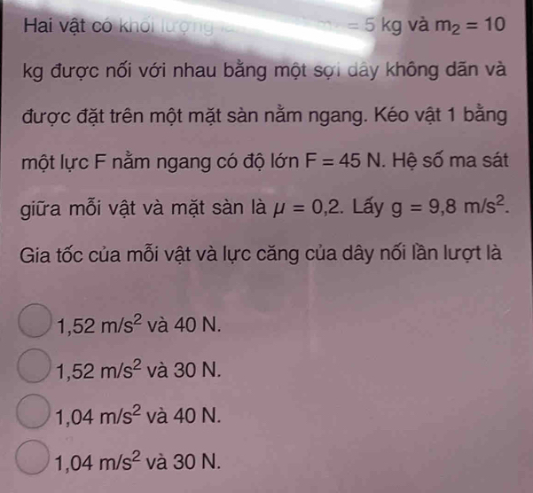 Hai vật có khối lượng =5kg và m_2=10
kg được nối với nhau bằng một sợi dây không dãn và
được đặt trên một mặt sàn nằm ngang. Kéo vật 1 bằng
một lực F nằm ngang có độ lớn F=45N. Hệ số ma sát
giữa mỗi vật và mặt sàn là mu =0,2. Lấy g=9,8m/s^2. 
Gia tốc của mỗi vật và lực căng của dây nối lần lượt là
1,52m/s^2 và 40 N.
1,52m/s^2 và 30 N.
1,04m/s^2 và 40 N.
1,04m/s^2 và 30 N.