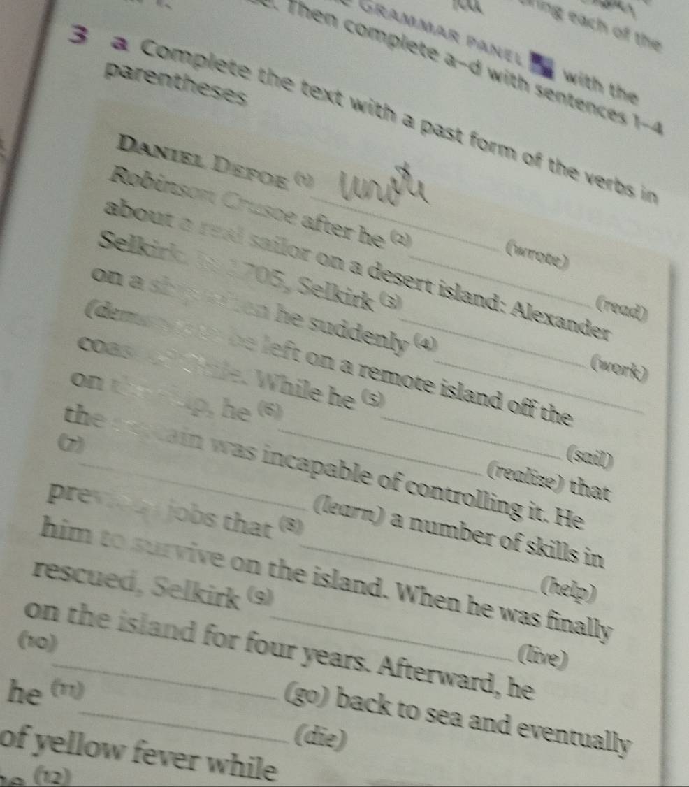 ing each of the 
e Grammar panel tn with the 
: Then complete a-d with senten es 
parentheses 
B a Complete the text with a past form of the verbs i 
Daniel Defoë 
Robinson Crusoe after he Q 
(wrote) 
about a real sailor on a desert island: Alexander 
Selkirk 1 1705, Selkirk ③_ 
(read) 
on a ship aton he suddenly (4) 
(deman ds to be left on a remote island off the 
(work) 
coas d Chile. While he ⑤_ 
on the eup, he (6) 
(7) 
(sail) 
the acain was incapable of controlling it. He 
(realize) that 
pre u jobs that (8) 
(learn) a number of skills in 
him to survive on the island. When he was finally 
rescued, Selkirk (9) 
(help) 
(10) 
on the island for four years. Afterward, he 
(live) 
he (n) 
_(go) back to sea and eventually 
(die) 
of yellow fever while 
1º (12)