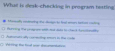 What is desk-checking in program testing
Manually reviewing the design to find emors belfore coding
Running the progna with reail dats to check funclicnallity
Automatically correcting errors in the code
Writing the final user documentation