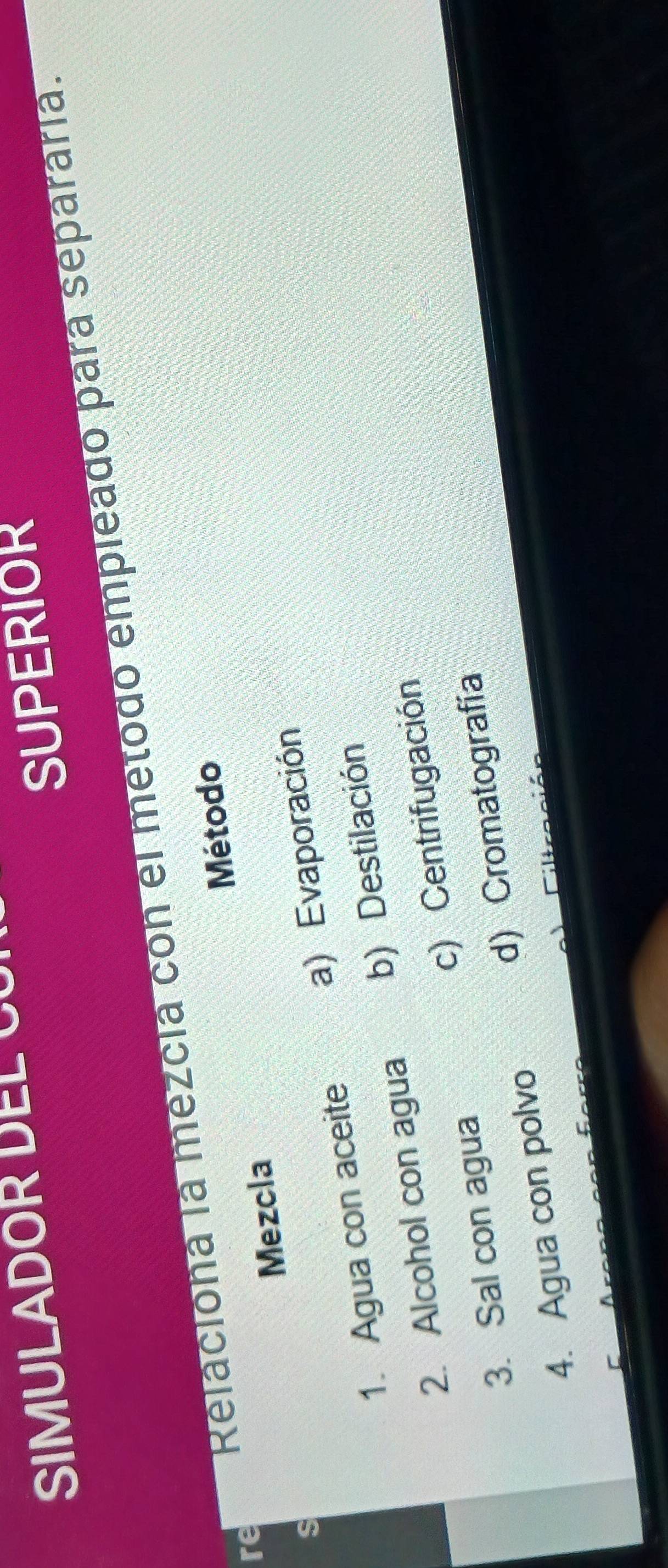 SIMULADOR EL 
SUPERIOR
Relaciona la mezcia con el metodo empleado para separaría.
Método
re
Mezcla
s
1. Agua con aceite a) Evaporación
2. Alcohol con agua b) Destilación
3. Sal con agua c) Centrifugación
4. Agua con polvo d) Cromatografía