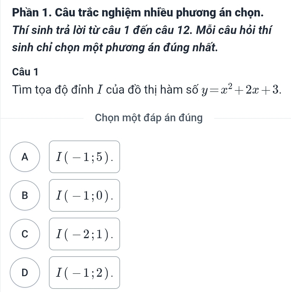 Phần 1. Câu trắc nghiệm nhiều phương án chọn.
Thí sinh trả lời từ câu 1 đến câu 12. Mỗi câu hỏi thí
sinh chỉ chọn một phương án đúng nhất.
Câu 1
Tìm tọa độ đỉnh I của đồ thị hàm số y=x^2+2x+3. 
Chọn một đáp án đúng
A I(-1;5).
B I(-1;0).
C I(-2;1).
D I(-1;2).