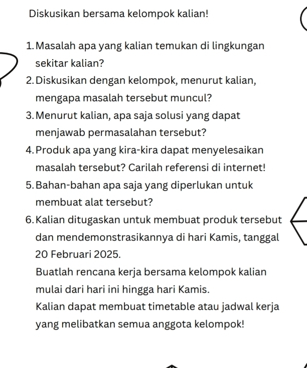 Diskusikan bersama kelompok kalian! 
1. Masalah apa yang kalian temukan di lingkungan 
sekitar kalian? 
2. Diskusikan dengan kelompok, menurut kalian, 
mengapa masalah tersebut muncul? 
3. Menurut kalian, apa saja solusi yang dapat 
menjawab permasalahan tersebut? 
4.Produk apa yang kira-kira dapat menyelesaikan 
masalah tersebut? Carilah referensi di internet! 
5. Bahan-bahan apa saja yang diperlukan untuk 
membuat alat tersebut? 
6. Kalian ditugaskan untuk membuat produk tersebut 
dan mendemonstrasikannya di hari Kamis, tanggal 
20 Februari 2025. 
Buatlah rencana kerja bersama kelompok kalian 
mulai dari hari ini hingga hari Kamis. 
Kalian dapat membuat timetable atau jadwal kerja 
yang melibatkan semua anggota kelompok!