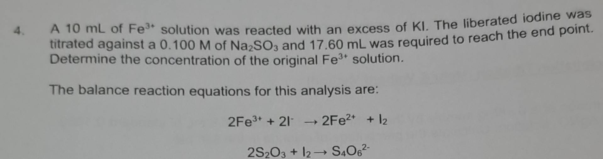 A 10 mL of Fe^(3+) solution was reacted with an excess of KI. The liberated iodine was 
titrated against a 0.100 M of Na_2SO_3 and 17.60 mL was required to reach the end point. 
Determine the concentration of the original Fe^(3+) solution. 
The balance reaction equations for this analysis are:
2Fe^(3+)+2I^-to 2Fe^(2+)+I_2
2S_2O_3+I_2to S_4O_6^(2-)