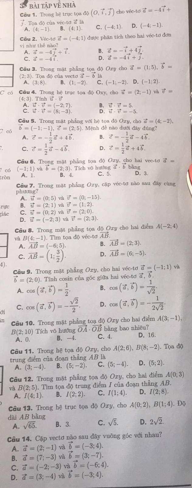 bài tập Vwidehat E nhà
Câu 1. Trong hệ trục tọa d0(O,vector i,vector j) cho véc-tơ vector a=-4vector i+
vector j Tọa độ của véc-tơ vector a là
A. (4;-1). B. (4;1). C. (-4;1). D. (-4;-1).
Câu 2. V sqrt(ec-tsigma )vector a=(-4;1) được phân tích theo hai véc-tơ đơn
vị như thế nào?
A. vector a=-4vector j+vector i. B. vector a=-vector i+4vector j.
C. vector a=-4vector i
D. vector a=-4vector i+vector j.
Câu 3. Trong mặt phẳng tọa độ Oxy cho vector a=(1;5),vector b=
(2;3). Tọa độ của vectơ vector a-vector b là
A. (3;8). B. (1;-2). C. (-1;-2). D. (-1;2).
C có Câu 4. Trong hệ trục tọa độ Oxy, cho vector u=(2;-1) và vector v=
(4;3). Tính vector u· vector v
A. vector u· vector v=(-2;7). B. vector u· vector v=5.
C. vector u· vector v=(8;-3). D. vector u· vector v=-5.
Câu 5. Trong mặt phẳng với hệ tọa độ Oxy, cho vector a=(4;-2),
C có vector b=(-1;-1),vector c=(2;5) Mệnh đề nào dưới đây đúng?
A. vector c=- 1/2 vector a+4vector b. B. vector c=- 1/2 vector a-4vector b.
C. vector c= 1/2 vector a-4vector b. D. vector c= 1/2 vector a+4vector b.
Câu 6. Trong mặt phẳng tọa độ Oxy, cho hai vec-tơ vector a=
có (-1;1) và vector b=(2;3). Tích vô hướng vector a· vector b bàng
tròn A. 1. B. 4. C. 5. D. 3.
Câu 7. Trong mặt phẳng Oxy, cặp véc-tơ nào sau đây cùng
phương?
A. vector u=(0;5) và vector v=(0;-15).
rực B. vector u=(2;1) và vector v=(1;2).
giác C. vector u=(0;2) và vector v=(2;0).
D. vector u=(-2;3) và vector v=(2;3).
Câu 8. Trong mặt phẳng tọa độ Oxy cho hai điểm A(-2;4)
và B(4;-1) Tìm tọa độ sec -ta vector AB.
A. vector AB=(-6;5). B. vector AB=(2;3).
C. vector AB=(1; 3/2 ).
D. vector AB=(6;-5).
4).
Câu 9. Trong mặt phẳng Oxy, cho hai véc-tơ vector a=(-1;1) và
vector b=(2;0). Tính cosin của góc giữa hai véc-tơ vector a,b
A. cos (vector a,vector b)= 1/2 . B. cos (vector a,vector b)= 1/sqrt(2) .
ới cos (vector a,vector b)=- sqrt(2)/2 . D. cos (vector a,vector b)=- 1/2sqrt(2) .
C.
in Câu 10. Trong mặt phẳng toạ độ Oxy cho hai điểm A(3;-1),
B(2;10) Tích vô hướng vector OA· vector OB bằng bao nhiêu?
A. 0. B. -4. C. 4. D. 16.
Câu 11. Trong hệ tọa độ Oxy, cho A(2;6),B(8;-2). Tọa độ
trung điểm của đoạn thẳng AB là
A. (3;-4). B. (5;-2). C. (5;-4). D. (5;2).
Câu 12. Trong mặt phẳng tọa độ Oxy, cho hai điểm A(0;3)
và B(2;5). Tìm tọa độ trung điểm I của đoạn thẳng AB.
A. I(4;1). B. I(2;2). C. I(1;4). D. I(2;8).
Câu 13. Trong hệ trục tọa độ Oxy, cho A(0;2),B(1;4). Độ
dài AB bằng
A. sqrt(65). B. 3. C. sqrt(5). D. 2sqrt(2).
Câu 14. Cặp vectơ nào sau đây vuông góc với nhau?
A. vector a=(2;-1) và vector b=(-3;4).
B. vector a=(7;-3) và vector b=(3;-7).
C. vector a=(-2;-3) và vector b=(-6;4).
D. vector a=(3;-4) và vector b=(-3;4).