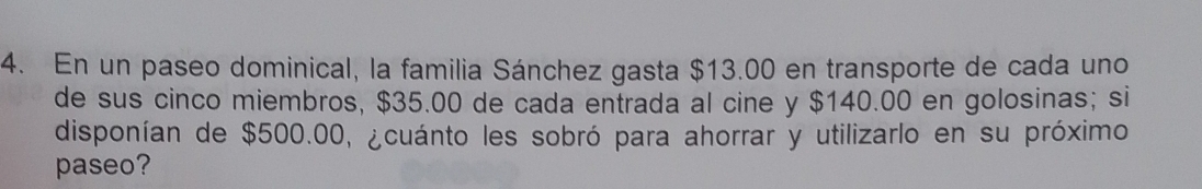 En un paseo dominical, la familia Sánchez gasta $13.00 en transporte de cada uno 
de sus cinco miembros, $35.00 de cada entrada al cine y $140.00 en golosinas; si 
disponían de $500.00, ¿cuánto les sobró para ahorrar y utilizarlo en su próximo 
paseo?