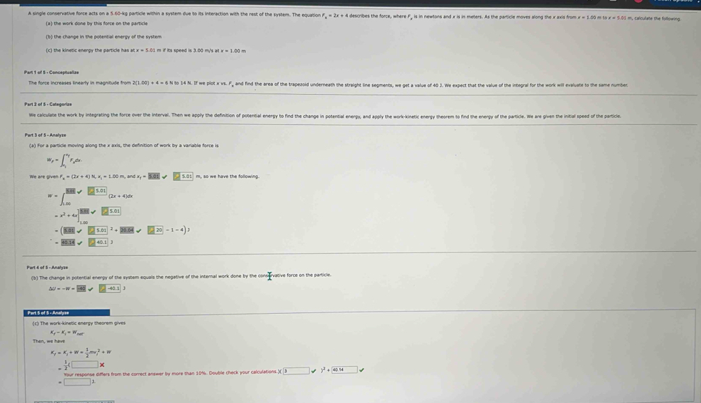 A single conservative force acts on a 5.60-kg particle within a system due to its interaction with the rest of the system. The equation F_x=2x+4 4 describes the force, where F, is in newtons and x is in meters. As the particle moves along the x axis from x=1.00 x=5.01 m, calculate the following.
(c) the kinetic energy the particle has at x=5.0 m if its speed is 3.00 m/s at x=1.00m
Part 1 of 5 - Conceptualize
The force increases linearly in magnitude from 2(1.00)+4=63 N to 14 N. If we plot x vs. , and find the area of the trapezoid underneath the straight line segments, we get a value of 40 J. We expect that the value of the integral for the work will evaluate to the same number.
Part 2 of 5 - Categorize
We calculate the work by integrating the force over the interval. Then we apply the definition of potential energy to find the change in potential energy, and apply the work-kinetic energy theorem to find the energy of the particle. We are given the initial speed of the particle
Part 3 of 5 - Anallyze
(a) For a particle moving along the x axis, the definition of work by a variable force is
W_F=∈t _x_i^x_fF_xdx.
F_x=(2x+4)N,x_1=1.00m, ndx_f=5.01 m, so we have the following
W=∈t _(1,00)^(□)[5..frac [ n/n ][5.01](2x+4)dx
=x^2+4x]^|MN|sqrt(|_ 5.01)
=(|5.01|sqrt (□ 5.01)^2+20.04sqrt(□ 20)-1-4)J
=overline 40.14sqrt(□ 40.1)
Part 4 of 5 - Analyze
(b) The change in potential energy of the system equals the negative of the internal work done by the cor · f vative force on the particle.
^ U=-w=E40V□ -40.1
Part 5 of 5 - Anallyze
(c) The work-kinetic energy theorem gives
K_f-K_j=W
F_f=K_i+W= 1/2 mv_i^(2+W
=frac 1)2(□ *
=beginarrayr Yisurresponse =□ 2endarray omse differs from the correct answer by more than 10%. Double check your calculations )(3 )^2+42.14 □ =