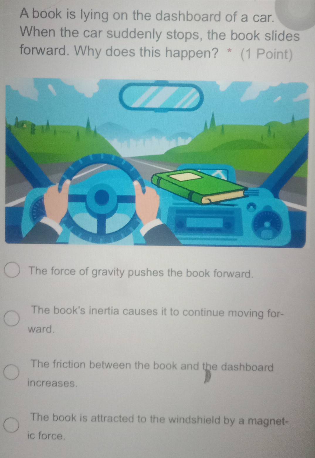 A book is lying on the dashboard of a car.
When the car suddenly stops, the book slides
forward. Why does this happen? * (1 Point)
The force of gravity pushes the book forward.
The book's inertia causes it to continue moving for-
ward.
The friction between the book and the dashboard
increases.
The book is attracted to the windshield by a magnet-
ic force.