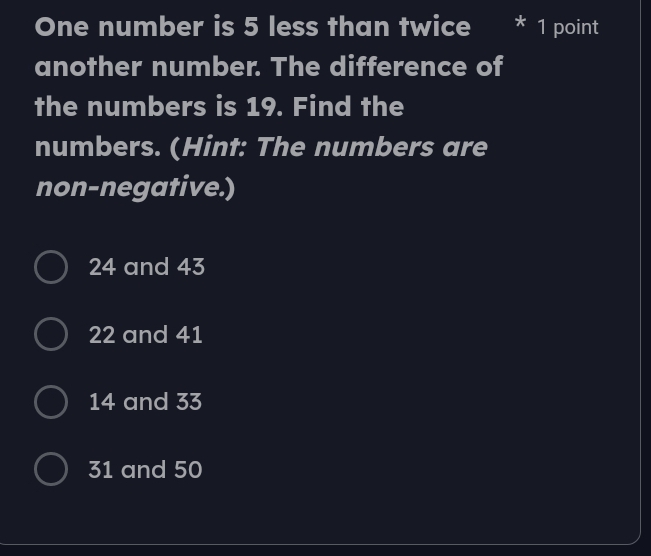 One number is 5 less than twice 1 point
another number. The difference of
the numbers is 19. Find the
numbers. (Hint: The numbers are
non-negative.)
24 and 43
22 and 41
14 and 33
31 and 50