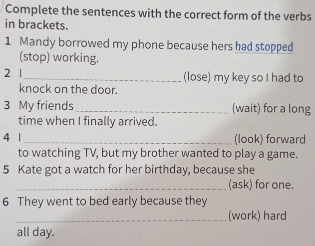 Complete the sentences with the correct form of the verbs 
in brackets. 
1 Mandy borrowed my phone because hers had stopped 
(stop) working. 
2 1_ (lose) my key so I had to 
knock on the door. 
3 My friends _(wait) for a long 
time when I finally arrived. 
4 1_ (look) forward 
to watching TV, but my brother wanted to play a game. 
5 Kate got a watch for her birthday, because she 
_(ask) for one. 
6 They went to bed early because they 
_(work) hard 
all day.