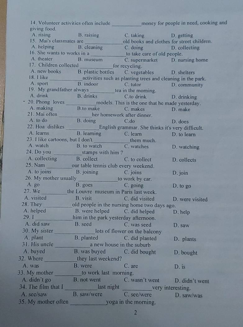 Volunteer activities often include _money for people in need, cooking and
giving food.
A. rising B. raising C. taking D. getting
15. Mai's classmates are _old books and clothes for street children.
A. helping B. cleaning C. doing D. collecting
16. She wants to works in a_ to take care of old people.
A. theater B. museum C. supermarket D. nursing home
17. Children collected _for recycling.
A. new books B. plastic bottles C. vegetables D. shelters
18. I like _activities such as planting trees and cleaning in the park.
A. sport B. indoor C. tutor D. community
19. My grandfather always _tea in the morning.
A. drink B. drinks C.to drink D. drinking
20. Phong loves _models. This is the one that he made yesterday.
A. making B.to make C. makes D. make
21. Mai often _her homework after dinner.
A. to do B. doing C.do D. does
22. Hoa dislikes _English grammar. She thinks it's very difficult.
A. learns B. learning C. learn D. to learn
23. I like cartoons, but I don't _them much.
A. watch B. to watch C. watches D. watching
24. Do you _stamps with him ?
A. collecting B. collect C. to collect D. collects
25. Nam _our table tennis club every weekend.
A. to joins B. joining C. joins D. join
26. My mother usually _to work by car.
A. go B. goes C. going D. to go
27. We_ the Louvre museum in Paris last week.
A. visited B. visit C. did visited D. were visited
28. They_ old people in the nursing home two days ago.
A. helped B. were helped C. did helped D. help
29. I_ him in the park yesterday afternoon.
A. did saw B. seed C. was seed D. saw
30. My sister_ lots of flower on the balcony
A. plant B. planted C. did planted D. plants
31. His uncle_ a new house in the suburb
A. buyed B. was buyed C. did bought D. bought
_
32. Where they last weekend?
A. was B. were C. are D. is
33. My mother_ to work last morning.
A. didn’t go B. not went C. wasn’t went D. didn't went
34. The film that I_ last night _very interesting.
A. see/saw B. saw/were C. see/were D. saw/was
35. My mother often_ yoga in the morning.
2