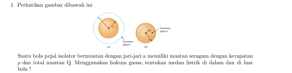 Perhatikan gambar dibawah ini 
, Gaussian 
sphere 
Gaussian 
(a) sphere 
(b) 
Suatu bola pejal isolator bermuatan dengan jari-jari a memiliki muatan seragam dengan kerapatan 
ρ dan total muatan Q. Menggunakan hukum gauss, tentukan medan listrik di dalam dan di luar 
bola !