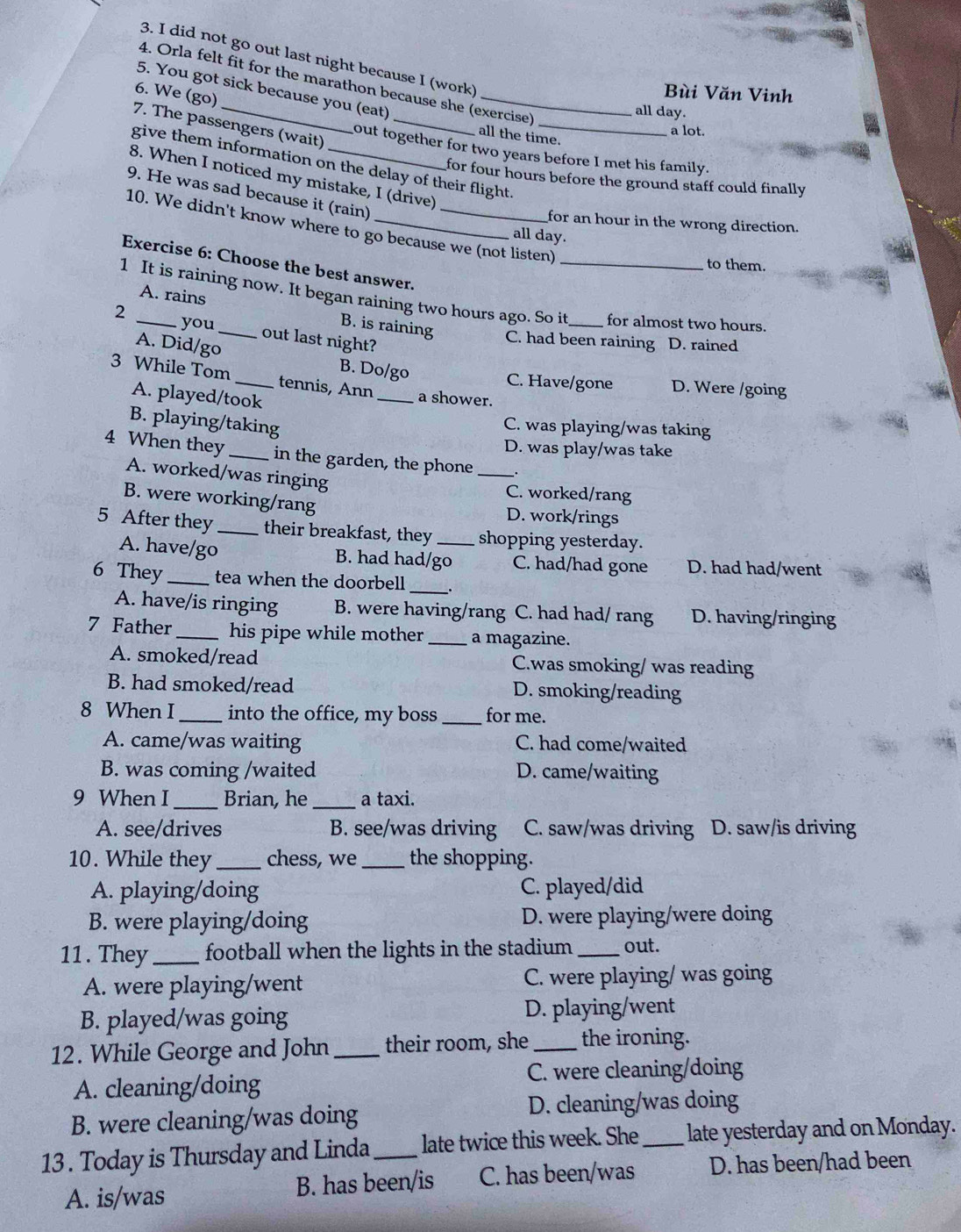 did not go out last night because I (work)
4. Orla felt fit for the marathon because she (exercise)
5. You got sick because you (eat)_
6. We (go)
Bùi Văn Vinh
_
all day.
7. The passengers (wait)_
a lot.
all the time.
out together for two years before I met his family.
give them information on the delay of their flight.
8. When I noticed my mistake, I (drive)
for four hours before the ground staff could finally .
9. He was sad because it (rain)
for an hour in the wrong direction.
10. We didn't know where to go because we (not listen)_
all day.
Exercise 6: Choose the best answer.
to them.
A. rains
1 It is raining now. It began raining two hours ago. So it _for almost two hours.
2 _you _out last night?
B. is raining C. had been raining D. rained
A. Did/go B. Do/go
3 While Tom _tennis, Ann _a shower.
C. Have/gone D. Were /going
A. played/took
B. playing/taking
C. was playing/was taking
D. was play/was take
4 When they _in the garden, the phone _.
A. worked/was ringing
C. worked/rang
B. were working/rang D. work/rings
5 After they _their breakfast, they _shopping yesterday.
A. have/go B. had had/go C. had/had gone D. had had/went
6 They _tea when the doorbell_
A. have/is ringing B. were having/rang C. had had/ rang D. having/ringing
7 Father _his pipe while mother _a magazine.
A. smoked/read C.was smoking/ was reading
B. had smoked/read D. smoking/reading
8 When I _into the office, my boss _for me.
A. came/was waiting C. had come/waited
B. was coming /waited D. came/waiting
9 When I _Brian, he _a taxi.
A. see/drives B. see/was driving C. saw/was driving D. saw/is driving
10. While they _chess, we_ the shopping.
A. playing/doing C. played/did
B. were playing/doing D. were playing/were doing
11. They_ football when the lights in the stadium _out.
A. were playing/went C. were playing/ was going
B. played/was going D. playing/went
12. While George and John_ their room, she _the ironing.
A. cleaning/doing C. were cleaning/doing
B. were cleaning/was doing D. cleaning/was doing
13 . Today is Thursday and Linda_ late twice this week. She_ late yesterday and on Monday.
A. is/was B. has been/is C. has been/was D. has been/had been