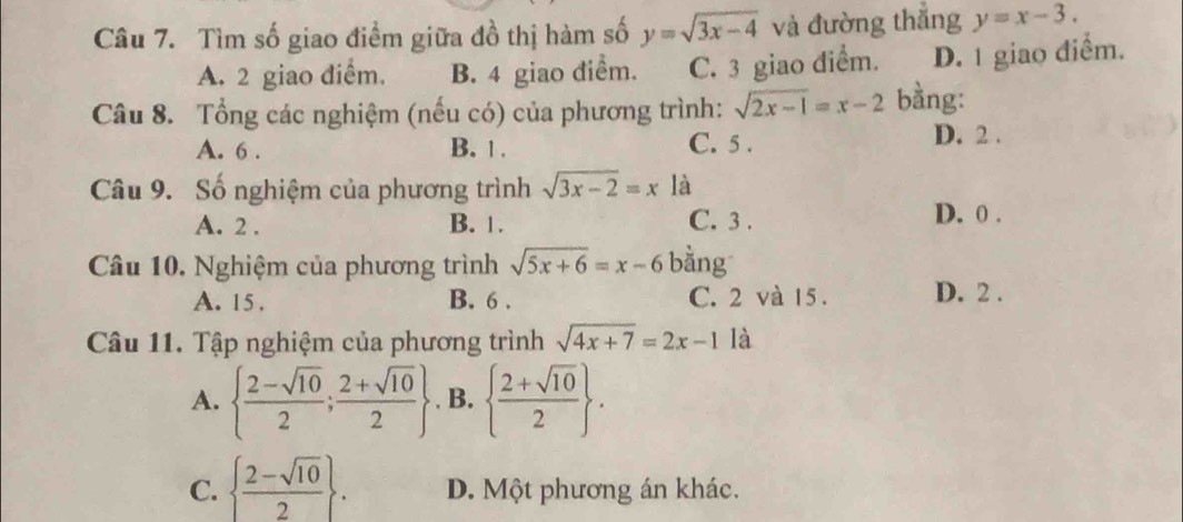 Tìm số giao điểm giữa đồ thị hàm số y=sqrt(3x-4) và đường thắng y=x-3.
A. 2 giao diểm. B. 4 giao diểm. C. 3 giao điểm. D. 1 giao điểm.
Câu 8. Tổng các nghiệm (nếu có) của phương trình: sqrt(2x-1)=x-2 bằng:
A. 6. B. 1. C. 5. D. 2.
Câu 9. Số nghiệm của phương trình sqrt(3x-2)=x là
A. 2. B. 1. C. 3. D. 0.
Câu 10. Nghiệm của phương trình sqrt(5x+6)=x-6 bằng
A. 15. B. 6. C. 2 và 15. D. 2.
Câu 11. Tập nghiệm của phương trình sqrt(4x+7)=2x-1 là
A.   (2-sqrt(10))/2 ; (2+sqrt(10))/2  , B.   (2+sqrt(10))/2 .
C.   (2-sqrt(10))/2 . D. Một phương án khác.