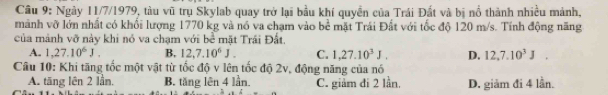 Ngày 11/7/1979, tàu vũ trụ Skylab quay trở lại bầu khí quyền của Trái Đất và bị nổ thành nhiều mảnh,
mành vỡ lớn nhất có khối lượng 1770 kg và nó va chạm vào bể mặt Trái Đất với tốc độ 120 m/s. Tính động năng
của mảnh vỡ này khi nó va chạm với bề mặt Trái Đất.
A. 1,27.10^6J. B, 12, 7.10^6J. C. 1,27.10^3J. D. 12, 7.10^3J. 
Câu 10: Khi tăng tốc một vật từ tốc độ v lên tốc độ 2v, động năng của nó
A. tăng lên 2 lần, B. tăng lên 4 lần C. giảm đi 2 lần. D. giảm đi 4 lần.