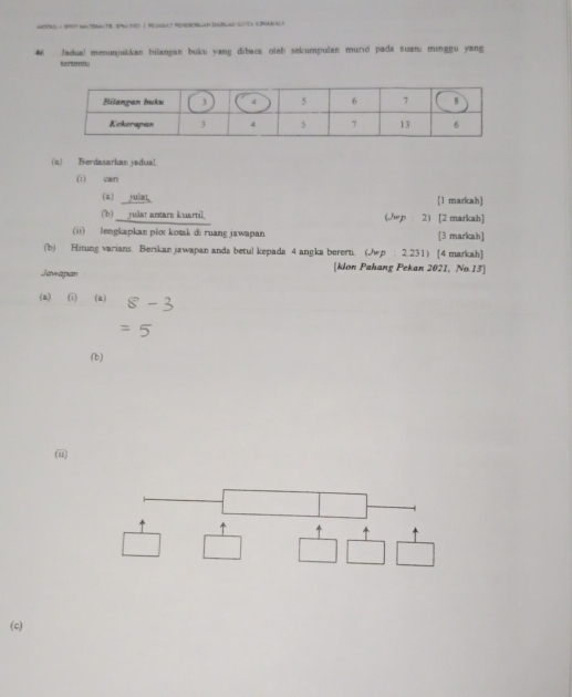 mDOkl- st mateM TB S d | PUaAt MEHEEBLAn DaB 
46 Jadual menunjukkan bilangan buku vang dibaca oleb sekumpulan murió pada suanı minggu yang 
tertentu 
(n) Berdasarkan jadua! 
(i) can 
(a) yuint [1 markah] 
(b)___yulat antara kuartil. (./p 2) [2 markah] 
(ii) lengkapkan plot kotk di ruang jawapan [3 markah] 
(b) Hitung varians Berikan jawapan anda betul kepada 4 angka bererti. (hp : 2.231) [4 markah] 
Jawapan 
[klon Pahang Pekan 2021, No.13] 
(a) (i) (a) 
(b) 
(ii) 
↑ 4 
(c)