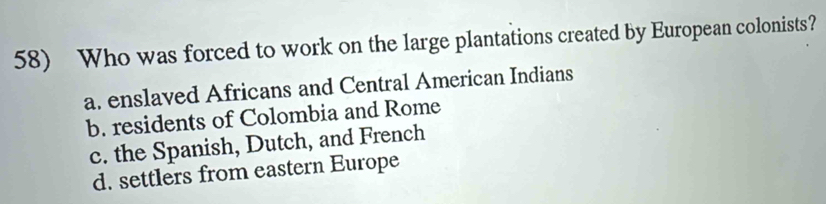 Who was forced to work on the large plantations created by European colonists?
a. enslaved Africans and Central American Indians
b. residents of Colombia and Rome
c. the Spanish, Dutch, and French
d. settlers from eastern Europe