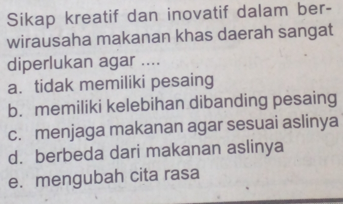 Sikap kreatif dan inovatif dalam ber-
wirausaha makanan khas daerah sangat
diperlukan agar ....
a. tidak memiliki pesaing
b. memiliki kelebihan dibanding pesaing
c. menjaga makanan agar sesuai aslinya
d. berbeda dari makanan aslinya
e. mengubah cita rasa