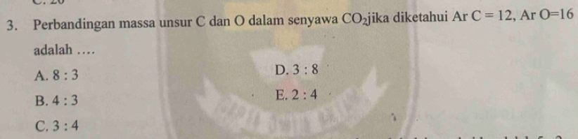 Perbandingan massa unsur C dan O dalam senyawa CO_2 jika diketahui Ar C=12 , Ar O=16
adalah …
A. 8:3
D. 3:8
B. 4:3
E. 2:4
C. 3:4