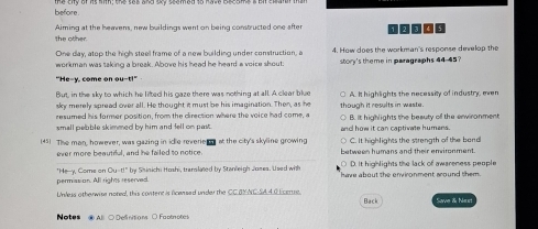 before
the other. Aiming at the heavens, new buildings went on being constructed one after
One day, atop the high steel frame of a new building under construction, a 4. How does the workman's response develop the
workman was saking a break. Above his head he heard a voice shout: story's theme in paragraphs 44-45?
"He-y, come on ou-t!"
But, in the sky to which he lifted his gaze there was nothing at all. A clear blue
sky merely spread over all. He thought it must be his imagination. Then, as he A. It highlights the necessity of industry, men
resumed his former position, from the clirection where the voice had come, a though it results in waste.
small pelable skimmed by him and fell on past . and how it can captivate humans. B. it highlights the beauty of the arwironment
(45) The man, however, was gazing in idle reverie o at the city's skyline growing C. It highlights the strength of the bend
ever more beauted, and he failed to notice between humans and their emvironment.
D. It highlights the lack of awareness people
permasion. All rights reserved. "He-y, Come on Ou-t!" by Shinichi Hoshi, translated by Stanleigh Joses. Used with heve about the environment around them .
Unless otherwise noredl, this content is ficensed under the CC BYNC-SA.4.0 Ecerse. Back N r
Notes @ Al ○ Delinitions ○ Faotnotes