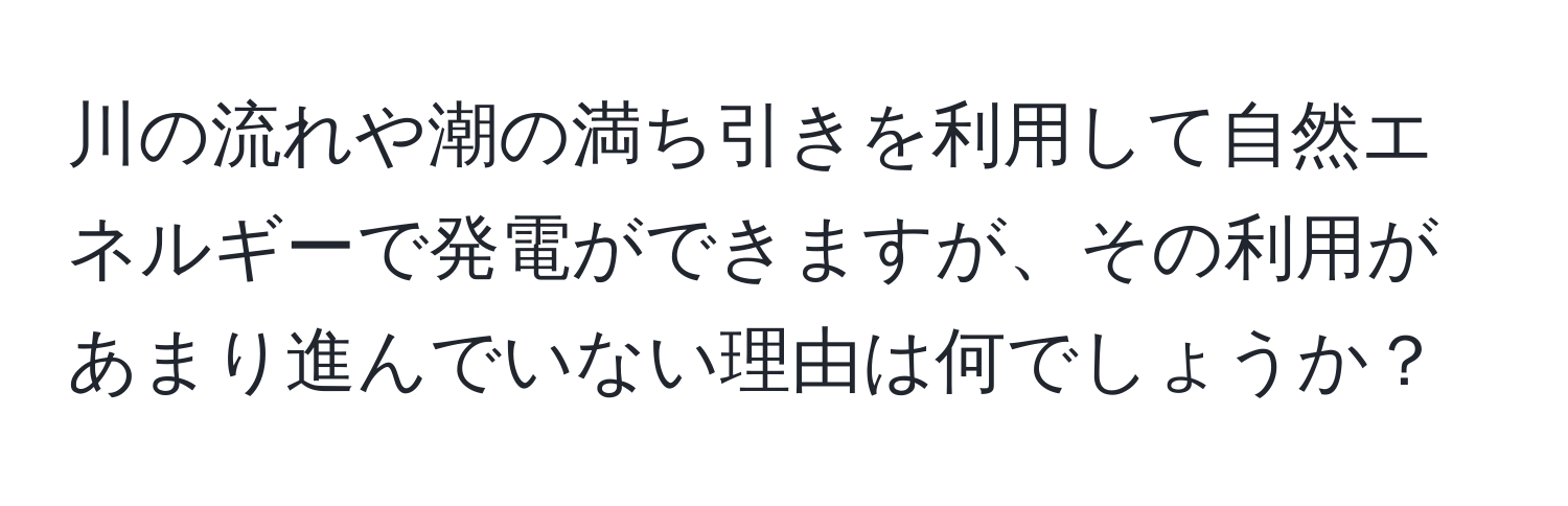 川の流れや潮の満ち引きを利用して自然エネルギーで発電ができますが、その利用があまり進んでいない理由は何でしょうか？