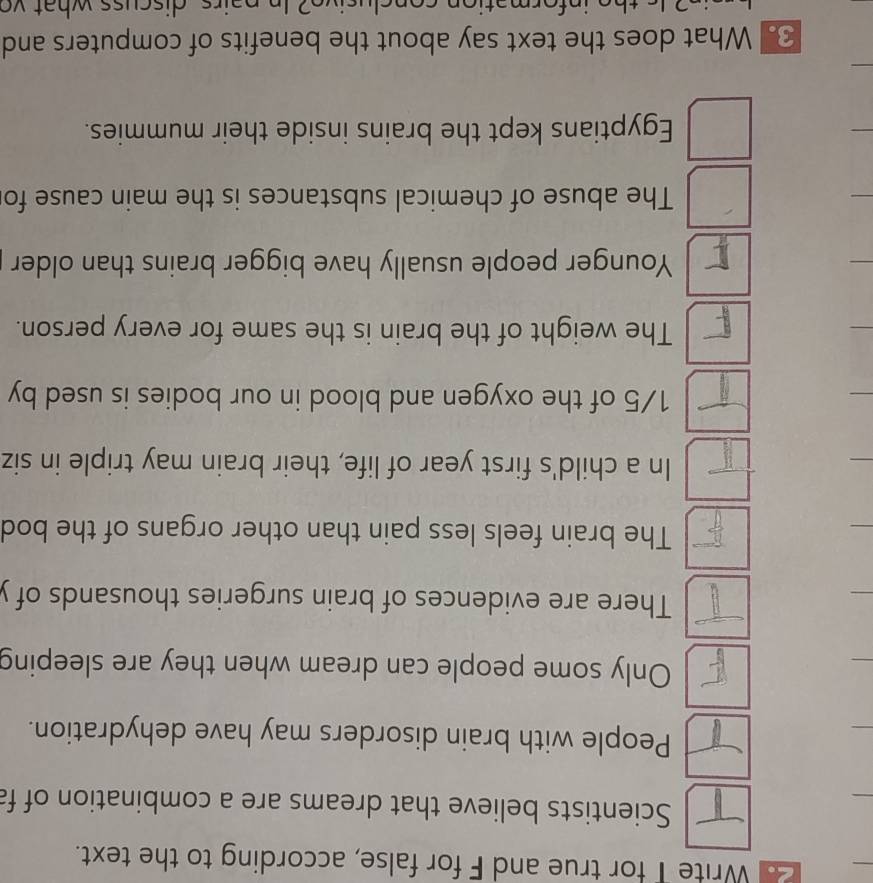 Write T for true and F for false, according to the text. 
Scientists believe that dreams are a combination of fa 
People with brain disorders may have dehydration. 
Only some people can dream when they are sleeping 
There are evidences of brain surgeries thousands of y 
The brain feels less pain than other organs of the bod 
In a child's first year of life, their brain may triple in siz
1/5 of the oxygen and blood in our bodies is used by 
The weight of the brain is the same for every person. 
Younger people usually have bigger brains than older 
The abuse of chemical substances is the main cause fo 
Egyptians kept the brains inside their mummies. 
3. What does the text say about the benefits of computers and 
th e in for m atio n so n c l u s iv e ? In n a irs d i c u ss wh a t v o